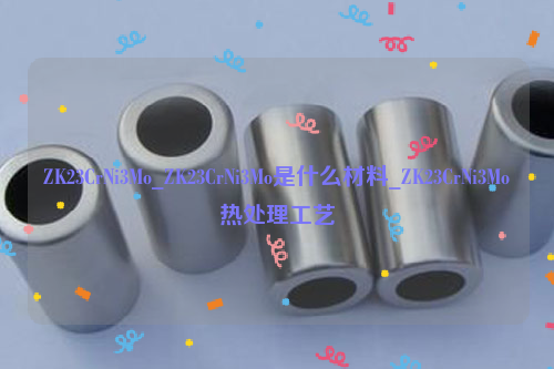 ZK23CrNi3Mo，ZK23CrNi3Mo是什么材料，ZK23CrNi3Mo热处理工艺-钢铁百科