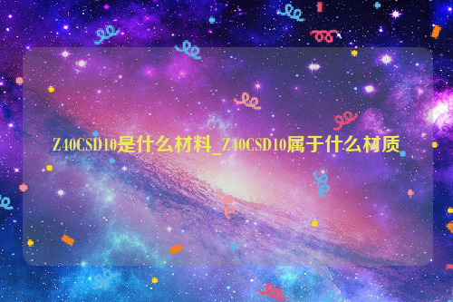 Z40CSD10是什么材料_Z40CSD10属于什么材质-钢铁百科