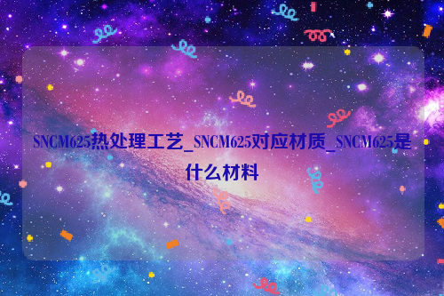 SNCM625热处理工艺_SNCM625对应材质_SNCM625是什么材料-钢铁百科